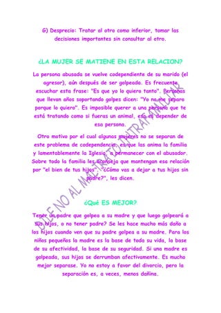 G) Desprecio: Tratar al otro como inferior, tomar las
        decisiones importantes sin consultar al otro.



  ¿LA MUJER SE MATIENE EN ESTA RELACION?

La persona abusada se vuelve codependiente de su marido (el
    agresor), aún después de ser golpeada. Es frecuente
 escuchar esta frase: "Es que yo lo quiero tanto". Personas
 que llevan años soportando golpes dicen: "Yo no me separo
 porque lo quiero". Es imposible querer a una persona que te
está tratando como si fueras un animal, eso es depender de
                        esa persona.

  Otro motivo por el cual algunas mujeres no se separan de
este problema de codependencia, es que las anima la familia
y lamentablemente la Iglesia, a permanecer con el abusador.
Sobre todo la familia les aconseja que mantengan esa relación
por "el bien de tus hijos". "¿Cómo vas a dejar a tus hijos sin
                     padre?", les dicen.



                    ¿Qué ES MEJOR?

Tener un padre que golpea a su madre y que luego golpeará a
 sus hijos, o no tener padre? Se les hace mucho más daño a
los hijos cuando ven que su padre golpea a su madre. Para los
 niños pequeños la madre es la base de toda su vida, la base
de su afectividad, la base de su seguridad. Si una madre es
 golpeada, sus hijos se derrumban afectivamente. Es mucho
  mejor separase. Yo no estoy a favor del divorcio, pero la
           separación es, a veces, menos dañina.
 