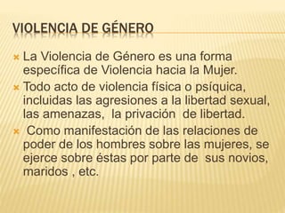 VIOLENCIA DE GÉNERO
 La Violencia de Género es una forma
específica de Violencia hacia la Mujer.
 Todo acto de violencia física o psíquica,
incluidas las agresiones a la libertad sexual,
las amenazas, la privación de libertad.
 Como manifestación de las relaciones de
poder de los hombres sobre las mujeres, se
ejerce sobre éstas por parte de sus novios,
maridos , etc.
 