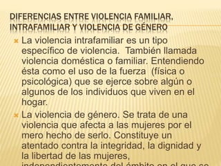 DIFERENCIAS ENTRE VIOLENCIA FAMILIAR,
INTRAFAMILIAR Y VIOLENCIA DE GÉNERO
 La violencia intrafamiliar es un tipo
específico de violencia. También llamada
violencia doméstica o familiar. Entendiendo
ésta como el uso de la fuerza (física o
psicológica) que se ejerce sobre algún o
algunos de los individuos que viven en el
hogar.
 La violencia de género. Se trata de una
violencia que afecta a las mujeres por el
mero hecho de serlo. Constituye un
atentado contra la integridad, la dignidad y
la libertad de las mujeres,
 