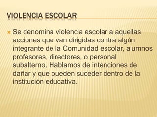 VIOLENCIA ESCOLAR
 Se denomina violencia escolar a aquellas
acciones que van dirigidas contra algún
integrante de la Comunidad escolar, alumnos
profesores, directores, o personal
subalterno. Hablamos de intenciones de
dañar y que pueden suceder dentro de la
institución educativa.
 