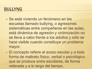 BULLYNG
 Se está viviendo un fenómeno en las
escuelas llamado bullying, o agresiones
sistemáticas entre compañeros en las aulas,
está dinámica de agresión y victimización no
se lleva a cabo frente a los adultos y sólo se
hace visible cuando constituye un problema
mayor.
 El concepto refiere al acoso escolar y a toda
forma de maltrato físico, verbal o psicológico
que se produce entre escolares, de forma
reiterada y a lo largo del tiempo.
 