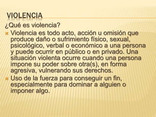 VIOLENCIA
¿Qué es violencia?
 Violencia es todo acto, acción u omisión que
produce daño o sufrimiento físico, sexual,
psicológico, verbal o económico a una persona
y puede ocurrir en público o en privado. Una
situación violenta ocurre cuando una persona
impone su poder sobre otra(s), en forma
agresiva, vulnerando sus derechos.
 Uso de la fuerza para conseguir un fin,
especialmente para dominar a alguien o
imponer algo.
 