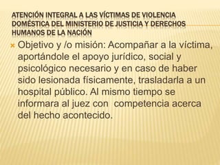 ATENCIÓN INTEGRAL A LAS VÍCTIMAS DE VIOLENCIA
DOMÉSTICA DEL MINISTERIO DE JUSTICIA Y DERECHOS
HUMANOS DE LA NACIÓN
 Objetivo y /o misión: Acompañar a la víctima,
aportándole el apoyo jurídico, social y
psicológico necesario y en caso de haber
sido lesionada físicamente, trasladarla a un
hospital público. Al mismo tiempo se
informara al juez con competencia acerca
del hecho acontecido.
 