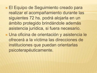  El Equipo de Seguimiento creado para
realizar el acompañamiento durante las
siguientes 72 hs. podrá alojarla en un
ámbito protegido brindándole además
asistencia jurídica, si fuera necesario.
 Una oficina de orientación y asistencia le
ofrecerá a la víctima las direcciones de
instituciones que puedan orientarlas
psicoterapéuticamente.
 