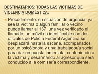 DESTINATARIOS: TODAS LAS VÍCTIMAS DE
VIOLENCIA DOMÉSTICA.
 Procedimiento: en situación de urgencia, ya
sea la víctima o algún familiar o vecino
puede llamar al 137 una vez verificado el
llamado, un móvil no identificable con dos
oficiales de Policía Federal Argentina se
desplazará hasta la escena, acompañados
por un psicólogo/a y un/a trabajador/a social
para dar respuesta inmediata, conteniendo a
la víctima y desarmando al agresor que será
conducido a la comisaría correspondiente.
 