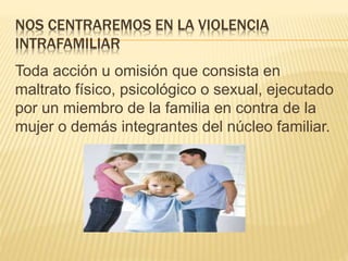 NOS CENTRAREMOS EN LA VIOLENCIA
INTRAFAMILIAR
Toda acción u omisión que consista en
maltrato físico, psicológico o sexual, ejecutado
por un miembro de la familia en contra de la
mujer o demás integrantes del núcleo familiar.
 