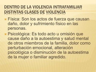 DENTRO DE LA VIOLENCIA INTRAFAMILIAR
DISTINTAS CLASES DE VIOLENCIA
 Física: Son los actos de fuerza que causan
daño, dolor y sufrimiento físico en las
personas.
 Psicológica: Es todo acto u omisión que
cause daño a la autoestima y salud mental
de otros miembros de la familia, dolor como
perturbación emocional, alteración
psicológica o disminución de la autoestima
de la mujer o familiar agredido.
 