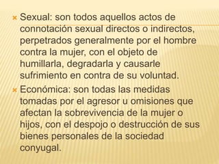  Sexual: son todos aquellos actos de
connotación sexual directos o indirectos,
perpetrados generalmente por el hombre
contra la mujer, con el objeto de
humillarla, degradarla y causarle
sufrimiento en contra de su voluntad.
 Económica: son todas las medidas
tomadas por el agresor u omisiones que
afectan la sobrevivencia de la mujer o
hijos, con el despojo o destrucción de sus
bienes personales de la sociedad
conyugal.
 