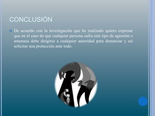 CONCLUSIÓN
 De acuerdo con la investigación que he realizado quiero expresar
que en el caso de que cualquier persona sufra este tipo de agresión o
amenaza debe dirigirse a cualquier autoridad para denunciar y así
solicitar una protección ante todo.
 