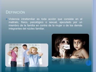 DEFINICIÓN
 Violencia intrafamiliar es toda acción que consiste en el
maltrato, físico, psicológico o sexual, ejecutado por un
miembro de la familia en contra de la mujer o de los demás
integrantes del núcleo familiar.
 