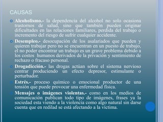 CAUSAS
 Alcoholismo.- la dependencia del alcohol no solo ocasiona
trastornos de salud, sino que también pueden originar
dificultades en las relaciones familiares, perdida del trabajo o
incremento del riesgo de sufrir cualquier accidente.
 Desempleo.- desocupación de los asalariados que pueden y
quieren trabajar pero no se encuentran en un puesto de trabajo,
el no poder encontrar un trabajo es un grave problema debido a
los costos humanos derivados de la privación y sentimiento de
rechazo o fracaso personal.
 Drogadicción.- las drogas actúan sobre el sistema nervioso
centrar produciendo un efecto depresor, estimulante o
perturbador.
 Estrés.- proceso químico o emocional productor de una
tensión que puede provocar una enfermedad física.
 Mensajes o imágenes violentas.- como en los medios de
comunicación publican todo tipo de imágenes, frases ya la
sociedad esta viendo a la violencia como algo natural sin darse
cuenta que en redilad se está afectando a la víctima.
 
