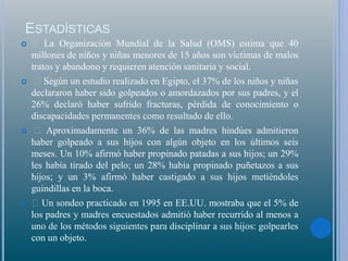 ESTADÍSTICAS
 La Organización Mundial de la Salud (OMS) estima que 40
millones de niños y niñas menores de 15 años son víctimas de malos
tratos y abandono y requieren atención sanitaria y social.
 Según un estudio realizado en Egipto, el 37% de los niños y niñas
declararon haber sido golpeados o amordazados por sus padres, y el
26% declaró haber sufrido fracturas, pérdida de conocimiento o
discapacidades permanentes como resultado de ello.
 Aproximadamente un 36% de las madres hindúes admitieron
haber golpeado a sus hijos con algún objeto en los últimos seis
meses. Un 10% afirmó haber propinado patadas a sus hijos; un 29%
les había tirado del pelo; un 28% había propinado puñetazos a sus
hijos; y un 3% afirmó haber castigado a sus hijos metiéndoles
guindillas en la boca.
 Un sondeo practicado en 1995 en EE.UU. mostraba que el 5% de
los padres y madres encuestados admitió haber recurrido al menos a
uno de los métodos siguientes para disciplinar a sus hijos: golpearles
con un objeto.
 