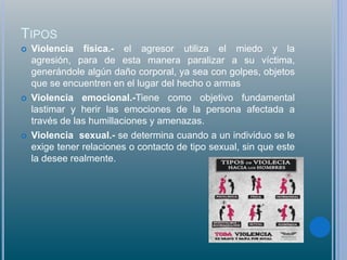 TIPOS
 Violencia física.- el agresor utiliza el miedo y la
agresión, para de esta manera paralizar a su víctima,
generándole algún daño corporal, ya sea con golpes, objetos
que se encuentren en el lugar del hecho o armas
 Violencia emocional.-Tiene como objetivo fundamental
lastimar y herir las emociones de la persona afectada a
través de las humillaciones y amenazas.
 Violencia sexual.- se determina cuando a un individuo se le
exige tener relaciones o contacto de tipo sexual, sin que este
la desee realmente.
 