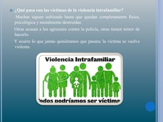  ¿Qué pasa con las víctimas de la violencia intrafamiliar?
Muchas siguen sufriendo hasta que quedan completamente física,
psicológica y moralmente destruídas.
Otras acusan a los agresores contra la policía, otras tienen temor de
hacerlo.
Y ocurre lo que jamás quisiéramos que pasara; la víctima se vuelve
violenta.
 