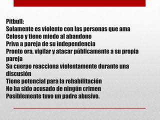 Pitbull:
Solamente es violento con las personas que ama
Celoso y tiene miedo al abandono
Priva a pareja de su independencia
Pronto ora, vigilar y atacar públicamente a su propia
pareja
Su cuerpo reacciona violentamente durante una
discusión
Tiene potencial para la rehabilitación
No ha sido acusado de ningún crimen
Posiblemente tuvo un padre abusivo.
 