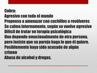Cobra:
Agresivo con todo el mundo
Propenso a amenazar con cuchillos o revólveres
Se calma internamente, según se vuelve agresivo
Difícil de tratar en terapia psicológica
Uno depende emocionalmente de otra persona,
pero insiste que su pareja haga lo que él quiere.
Posiblemente haya sido acusado de algún
crimen
Abusa de alcohol y drogas.
 