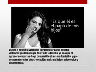 Vamos a definir la violencia Intrafamiliar como aquella
violencia que tiene lugar dentro de la familia, ya sea que el
agresor comparta o haya compartido el mismo domicilio, y que
comprende, entre otros, violación, maltrato físico, psicológico y
abuso sexual.
 