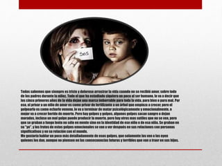 Todos sabemos que siempre es triste y doloroso arrastrarla vida cuando no se recibió amor, sobre todo
de los padres durante la niñez. Todo el que ha estudiado siquiera un poco al ser humano, le va a decir que
los cinco primeros años de la vida dejan una marca imborrable para toda la vida, para bien o para mal. Por
eso, el privar a un niño de amor es como privar de fertilizante a un árbol que empieza a crecer, pero el
golpearlo es como echarle veneno, lo va a terminar de matar psicológicamente y emocionalmente, o
mejor va a crecer herido de muerte. Pero hay golpes y golpes, algunos golpes sacan sangre o dejan
morados, incluso un mal golpe puede producir la muerte, pero hay otros mas sutiles que no se ven, pero
que se graban a fuego lento no sólo en mente sino en la identidad de ese niño o de esa niña. Se graban en
su "yo", y los frutos de estos golpes emocionales se van a ver después en sus relaciones con personas
significativas y en su relación con el mundo.
Me gustaría hablar un poco más detalladamente de esos golpes, que solamente los ven o los oyen
quienes los dan, aunque no piensen en las consecuencias futuras y terribles que van a traer en sus hijos.
 