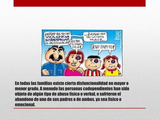 En todas las familias existe cierta disfuncionalidad en mayor o
menor grado. A menudo las personas codependientes han sido
objeto de algún tipo de abuso físico o verbal, o sufrieron el
abandono de uno de sus padres o de ambos, ya sea físico o
emocional.
 
