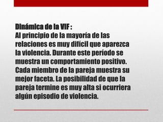 Dinámica de la VIF :
Al principio de la mayoría de las
relaciones es muy difícil que aparezca
la violencia. Durante este período se
muestra un comportamiento positivo.
Cada miembro de la pareja muestra su
mejor faceta. La posibilidad de que la
pareja termine es muy alta si ocurriera
algún episodio de violencia.
 