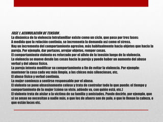 FASE 1. ACUMULACIÓN DE TENSION .
La dinámica de la violencia Intrafamiliar existe como un ciclo, que pasa por tres fases:
A medida que la relación continúa, se incrementa la demanda así como el stress.
Hay un incremento del comportamiento agresivo, más habitualmente hacia objetos que hacia la
pareja. Por ejemplo, dar portazos, arrojar objetos, romper cosas.
El comportamiento violento es reforzado por el alivio de la tensión luego de la violencia.
La violencia se mueve desde las cosas hacia la pareja y puede haber un aumento del abuso
verbal y del abuso físico.
La pareja intenta modificar su comportamiento a fin de evitar la violencia. Por ejemplo:
mantener la casa cada vez más limpia, a los chicos más silenciosos, etc.
El abuso físico y verbal continúa.
La mujer comienza a sentirse responsable por el abuso.
El violento se pone obsesivamente celoso y trata de controlar todo lo que puede: el tiempo y
comportamiento de la mujer (cómo se viste, adónde va, con quién está, etc.)
El violento trata de aislar a la víctima de su familia y amistades. Puede decirle, por ejemplo, que
si se aman no necesitan a nadie más, o que los de afuera son de palo, o que le llenan la cabeza, o
que están locos etc.
 
