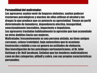 Personalidad del maltratador:
Los agresores suelen venir de hogares violentos, suelen padecer
trastornos psicológicos y muchos de ellos utilizan el alcohol y las
drogas lo que produce que se potencie su agresividad. Tienen un perfil
determinado de inmadurez, dependencia afectiva, inseguridad,
emocionalmente inestables, impaciente e impulsivos.
Los agresores trasladan habitualmente la agresión que han acumulado
en otros ámbitos hacia sus mujeres.
Maltratador, frecuentemente es una persona aislada, no tiene amigos
cercanos, celoso (celotipia), baja autoestima que le ocasiona
frustración y debido a eso se genera en actitudes de violencia.
Una investigación de los psicólogos norteamericanos, el Dr. John
Gottman y Dr. Neil Jacobson. Señalan que los hombres maltratadores
caen en dos categorías: pitbull y cobra, con sus propias características
personales:
 