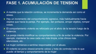 FASE 1. ACUMULACIÓN DE TENSION
 A medida que la relación continúa, se incrementa la demanda así como el
stress.
 Hay un incremento del comportamiento agresivo, más habitualmente hacia
objetos que hacia la pareja. Por ejemplo, dar portazos, arrojar objetos, romper
cosas.
 El comportamiento violento es reforzado por el alivio de la tensión luego de la
violencia.
 La pareja intenta modificar su comportamiento a fin de evitar la violencia. Por
ejemplo: mantener la casa cada vez más limpia, a los chicos más
silenciosos, etc.
 La mujer comienza a sentirse responsable por el abuso.
 El violento se pone obsesivamente celoso y trata de controlar todo lo que
puede: el tiempo y comportamiento de la mujer
 