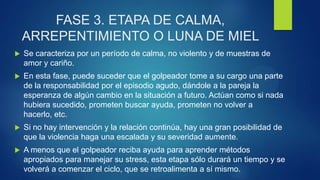 FASE 3. ETAPA DE CALMA,
ARREPENTIMIENTO O LUNA DE MIEL
 Se caracteriza por un período de calma, no violento y de muestras de
amor y cariño.
 En esta fase, puede suceder que el golpeador tome a su cargo una parte
de la responsabilidad por el episodio agudo, dándole a la pareja la
esperanza de algún cambio en la situación a futuro. Actúan como si nada
hubiera sucedido, prometen buscar ayuda, prometen no volver a
hacerlo, etc.
 Si no hay intervención y la relación continúa, hay una gran posibilidad de
que la violencia haga una escalada y su severidad aumente.
 A menos que el golpeador reciba ayuda para aprender métodos
apropiados para manejar su stress, esta etapa sólo durará un tiempo y se
volverá a comenzar el ciclo, que se retroalimenta a sí mismo.
 