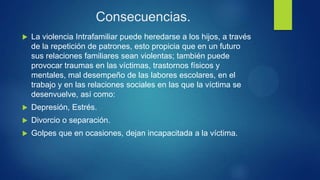 Consecuencias.
 La violencia Intrafamiliar puede heredarse a los hijos, a través
de la repetición de patrones, esto propicia que en un futuro
sus relaciones familiares sean violentas; también puede
provocar traumas en las víctimas, trastornos físicos y
mentales, mal desempeño de las labores escolares, en el
trabajo y en las relaciones sociales en las que la víctima se
desenvuelve, así como:
 Depresión, Estrés.
 Divorcio o separación.
 Golpes que en ocasiones, dejan incapacitada a la víctima.
 