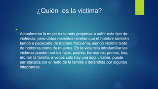 ¿Quién es la victima?

Actualmente la mujer es la más propensa a sufrir este tipo de
violencia, pero datos recientes revelan que el hombre también
tiende a padecerla de manera frecuente, siendo víctima tanto
de hombres como de mujeres. En la violencia intrafamiliar las
víctimas pueden ser los hijos, padres, hermanos, primos, tíos,
etc. En la familia, a veces sólo hay una sola víctima, puede
ser atacada por el resto de la familia o defendida por algunos
integrantes.
 