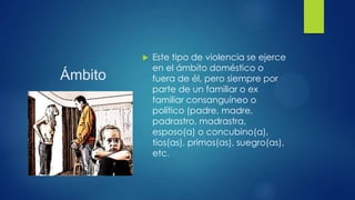 Ámbito
 Este tipo de violencia se ejerce
en el ámbito doméstico o
fuera de él, pero siempre por
parte de un familiar o ex
familiar consanguíneo o
político (padre, madre,
padrastro, madrastra,
esposo(a) o concubino(a),
tíos(as), primos(as), suegro(as),
etc.
 