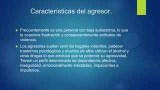 Características del agresor.
 Frecuentemente es una persona con baja autoestima, lo que
le ocasiona frustración y consecuentemente actitudes de
violencia.
 Los agresores suelen venir de hogares violentos, padecer
trastornos psicológicos y muchos de ellos utilizan el alcohol y
otras drogas lo que produce que se potencie su agresividad.
Tienen un perfil determinado de dependencia afectiva,
inseguridad, emocionalmente inestables, impacientes e
impulsivos.
 