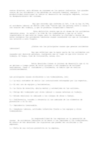 costos directos, seis dólares se consumen en los gastos indirectos. Los grandes
costos de los accidentes y las pérdidas en recursos humanos, equipos y
productividad constituyen un lastre al desarrollo de cualquier empresa, incluso
su desaparecimiento del sistema.
Hay que recordar que conforma al Art. 5 de la Ley 16.744,
el accidente laboral se define como toda “lesión que una persona sufra a causa o
con ocasión del trabajo, y que le produzca incapacidad o muerte”.
Esta definición revela que en el drama de los accidentes
laborales ataca la salud o la vida de los trabajadores y que es un valor
inapreciable el que está en juego, pero no obstante la claridad y dureza de
estos conceptos los accidentes laborales siguen sucediendo sin que se vislumbre
una solución a este flagelo.
¿Cuáles son las principales causas que generan accidentes
laborales?
Hay que enfatizar que la mayor parte de los accidentes son
causados por descuido personal, cualquiera sea el lugar en que ello ocurra: el
trabajo, el hogar, vías de circulación, aulas, etc.
Estos descuidos tienen un proceso de desarrollo que si no
se detiene a tiempo pasan de actos aislados a una tendencia de acciones
negligentes, luego a costumbres y finalmente, un hábito que se realiza
inconscientemente.
Las principales causas atribuibles a los trabajadores, son:
1.- La mala costumbre de omitir las instrucciones entregadas por los expertos.
2.- El mal uso de equipos y herramientas.
3.- La falta de atención, abulia mental y automatismo en las acciones.
4.- Fatiga del trabajador por stres laboral o causas externas al trabajo.
5.- Estado emocional no adecuado a los riesgos de obras o faenas.
6.- Indiferencia, tozudez o renuencia al uso adecuado de los elementos de
protección o su no uso.
7.- Imprudencia inexcusable.
8.- Inmadurez laboral, actitudes infantiles frente a los equipos y otros
trabajadores.
La responsabilidad de las empresas en la generación de
causas de accidentes laborales no es menor a las imputadas a los trabajadores.
En efecto se han detectado las siguientes que pueden ser atribuidas a las
empresas.
1.- Falta de una cultura preventiva en la empresa.
 