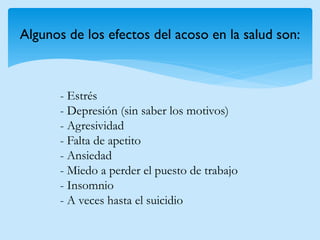 Algunos de los efectos del acoso en la salud son: 
- Estrés - Depresión (sin saber los motivos) - Agresividad - Falta de apetito - Ansiedad - Miedo a perder el puesto de trabajo - Insomnio - A veces hasta el suicidio  