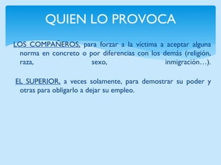 QUIEN LO PROVOCA 
LOS COMPAÑEROS, para forzar a la víctima a aceptar alguna norma en concreto o por diferencias con los demás (religión, raza, sexo, inmigración…). 
EL SUPERIOR, a veces solamente, para demostrar su poder y otras para obligarlo a dejar su empleo.  