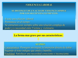 VIOLENCIA LABORAL 
SE DISTINGUE DE UN ACTO DE VIOLENCIA SIMPLE 
POR LOS SIGUIENTES ELEMENTOS: 
- Existe una relación laboral 
- Permanece en el tiempo 
- Se estructura casi siempre sobre una relación compleja de 
poder y/o necesidad entre Víctima y victimario. 
ACOSO: 
Característica: Perseguir sin tregua, la intención directa de dañar llegando al trato indigno que anula y humilla. 
Finalidad: Satisfacer una necesidad consciente o inconsciente. 
La forma mas grave por sus características:  