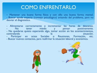 COMO ENFRENTARLO 
- Mantener una buena forma física y con ello una buena forma mental. 
- Buscar ayuda experta (consejo psicológico) avisando del problema, para no 
desviar el diagnóstico. 
- Alimentarse correctamente e incrementar las horas de descanso. 
- No tener miedo y pensar positivamente. 
- No quedarse quieto esperando algo, tomar acción en los acontecimientos, 
controlando la situación. 
- Participar en actos Sociales o Reuniones, Formación, etc. 
- Buscar nuevos contactos, para reafirmar la situación laboral y económica. 
 
