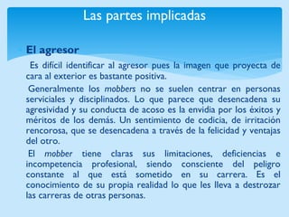 Las partes implicadas 
El agresor 
Es difícil identificar al agresor pues la imagen que proyecta de cara al exterior es bastante positiva. 
Generalmente los mobbers no se suelen centrar en personas serviciales y disciplinados. Lo que parece que desencadena su agresividad y su conducta de acoso es la envidia por los éxitos y méritos de los demás. Un sentimiento de codicia, de irritación rencorosa, que se desencadena a través de la felicidad y ventajas del otro. 
El mobber tiene claras sus limitaciones, deficiencias e incompetencia profesional, siendo consciente del peligro constante al que está sometido en su carrera. Es el conocimiento de su propia realidad lo que les lleva a destrozar las carreras de otras personas.  