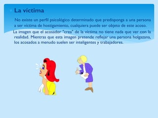 La víctima 
No existe un perfil psicológico determinado que predisponga a una persona 
a ser víctima de hostigamiento, cualquiera puede ser objeto de este acoso. 
La imagen que el acosador "crea" de la víctima no tiene nada que ver con la 
realidad. Mientras que esta imagen pretende reflejar una persona holgazana, 
los acosados a menudo suelen ser inteligentes y trabajadores. 
 