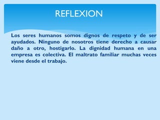 REFLEXION 
Los seres humanos somos dignos de respeto y de ser ayudados. Ninguno de nosotros tiene derecho a causar daño a otro, hostigarlo. La dignidad humana en una empresa es colectiva. El maltrato familiar muchas veces viene desde el trabajo.  
