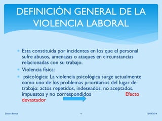 DEFINICIÓN GENERAL DE LA VIOLENCIA LABORAL 
Esta constituida por incidentes en los que el personal sufre abusos, amenazas o ataques en circunstancias relacionadas con su trabajo. 
Violencia física: 
 psicológica: La violencia psicológica surge actualmente como uno de los problemas prioritarios del lugar de trabajo: actos repetidos, indeseados, no aceptados, impuestos y no correspondidos Efecto devastador 
12/09/2014 
Dinora Bernal 
4  