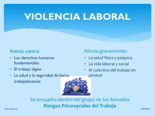 VIOLENCIA LABORAL 
Atenta contra: 
Los derechos humanos fundamentales 
El trabajo digno 
La salud y la seguridad de las/os trabajadoras/es 
12/09/2014 
Dinora Bernal 
5 
Afecta gravemente: 
La salud física y psíquica 
La vida laboral y social 
Al colectivo del trabajo en general 
Se encuadra dentro del grupo de los llamados 
Riesgos Psicosociales del Trabajo  