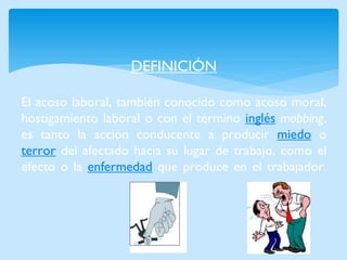 DEFINICIÓN El acoso laboral, también conocido como acoso moral, hostigamiento laboral o con el término inglés mobbing, es tanto la acción conducente a producir miedo o terror del afectado hacia su lugar de trabajo, como el efecto o la enfermedad que produce en el trabajador.  