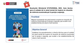 Resolución Ministerial N°679/MINSA, 2021. Guía técnica
para el cuidado de la salud mental de mujeres en situación
de violencia ocasionada por la pareja o expareja.
Finalidad
Mejorar la prestación de salud mental a mujeres en situación de
violencia ocasionada por la pareja o expareja, que acuden a los
establecimientos de salud a nivel nacional.
Objetivo General
Establecer los procedimientos y criterios técnicos para el cuidado
de salud mental de mujeres en situación de violencia ocasionada
por la pareja o expareja, que acuden a los establecimientos de
salud a nivel nacional.
 