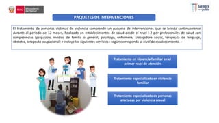 Tratamiento en violencia familiar en el
primer nivel de atención
Tratamiento especializado en violencia
familiar
Tratamiento especializado de personas
afectadas por violencia sexual
PAQUETES DE INTERVENCIONES
El tratamiento de personas víctimas de violencia comprende un paquete de intervenciones que se brinda continuamente
durante el periodo de 12 meses, Realizado en establecimientos de salud desde el nivel I-2 por profesionales de salud con
competencias (psiquiatra, médico de familia o general, psicólogo, enfermera, trabajadora social, terapeuta de lenguaje,
obstetra, terapeuta ocupacional) e incluye los siguientes servicios : según corresponda al nivel de establecimiento. :
 
