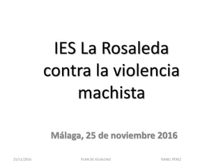 IES La Rosaleda
contra la violencia
machista
Málaga, 25 de noviembre 2016
25/11/2016 PLAN DE IGUALDAD ISABEL PÉREZ
 