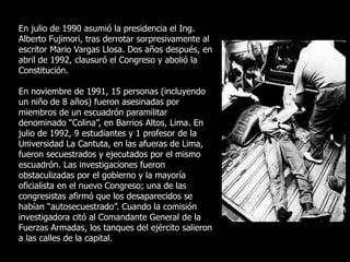 En julio de 1990 asumió la presidencia el Ing.
Alberto Fujimori, tras derrotar sorpresivamente al
escritor Mario Vargas Llosa. Dos años después, en
abril de 1992, clausuró el Congreso y abolió la
Constitución.
En noviembre de 1991, 15 personas (incluyendo
un niño de 8 años) fueron asesinadas por
miembros de un escuadrón paramilitar
denominado “Colina”, en Barrios Altos, Lima. En
julio de 1992, 9 estudiantes y 1 profesor de la
Universidad La Cantuta, en las afueras de Lima,
fueron secuestrados y ejecutados por el mismo
escuadrón. Las investigaciones fueron
obstaculizadas por el gobierno y la mayoría
oficialista en el nuevo Congreso; una de las
congresistas afirmó que los desaparecidos se
habían “autosecuestrado”. Cuando la comisión
investigadora citó al Comandante General de la
Fuerzas Armadas, los tanques del ejército salieron
a las calles de la capital.
 