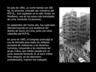En julio de 1992, un coche-bomba con 500
kg. de dinamita, colocado por miembros del
PCP-SL, hizo explosión en la calle Tarata, en
Miraflores, una de las zonas más transitadas
de Lima, muriendo 23 personas.
En septiembre del mismo año, fue capturado
Abimael Guzmán en una residencia del
distrito de Surco, en Lima, junto con otros
cabecillas del PCP-SL.
En junio de 1995, el Congreso promulgó la
Ley de Amnistía para todos los militares
acusados de violaciones a los derechos
humanos, incluyendo a los miembros del
grupo Colina, que habían pasado por un
juicio bastante benévolo en el fuero militar.
Poco después, en las elecciones
presidenciales, Fujimori fue reelegido.
 