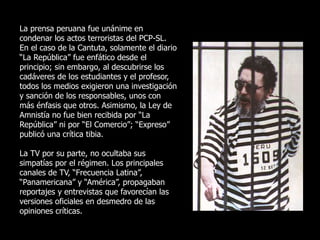 La prensa peruana fue unánime en
condenar los actos terroristas del PCP-SL.
En el caso de la Cantuta, solamente el diario
“La República” fue enfático desde el
principio; sin embargo, al descubrirse los
cadáveres de los estudiantes y el profesor,
todos los medios exigieron una investigación
y sanción de los responsables, unos con
más énfasis que otros. Asimismo, la Ley de
Amnistía no fue bien recibida por “La
República” ni por “El Comercio”; “Expreso”
publicó una crítica tibia.
La TV por su parte, no ocultaba sus
simpatías por el régimen. Los principales
canales de TV, “Frecuencia Latina”,
“Panamericana” y “América”, propagaban
reportajes y entrevistas que favorecían las
versiones oficiales en desmedro de las
opiniones críticas.
 