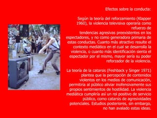 Efectos sobre la conducta:
Según la teoría del reforzamiento (Klapper
1960), la violencia televisiva operaría como
refuerzo de
tendencias agresivas preexistentes en los
espectadores, y no como generadora primaria de
estas conductas. Cuanto más atractivo resulte el
contexto mediático en el cual se desarrolla la
violencia, o cuanto más identificación sienta el
espectador por el mismo, mayor sería su poder
reforzador de la violencia.
La teoría de la catarsis (Feshback y Singer 1971)
plantea que la percepción de contenidos
violentos en los medios de comunicación,
permitiría al público aliviar inofensivamente sus
propios sentimientos de hostilidad. La violencia
mediática cumpliría así un rol positivo de servicio
público, como catarsis de agresividades
potenciales. Estudios posteriores, sin embargo,
no han avalado estas ideas.
 